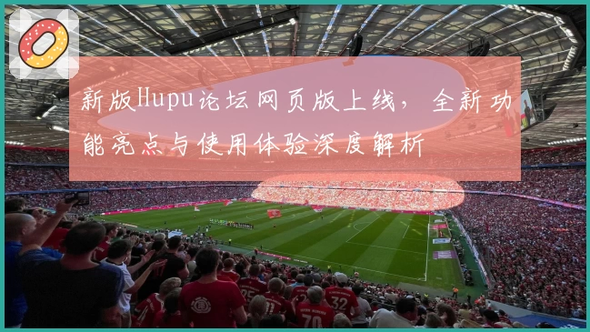 新版Hupu论坛网页版上线,全新功能亮点与使用体验深度解析