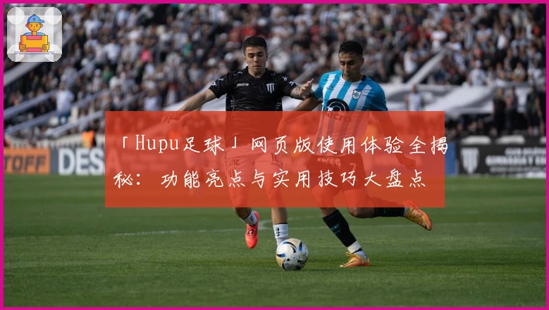 「Hupu足球」网页版使用体验全揭秘：功能亮点与实用技巧大盘点