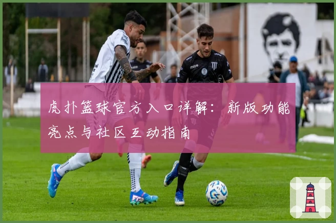 虎扑篮球官方入口详解：新版功能亮点与社区互动指南