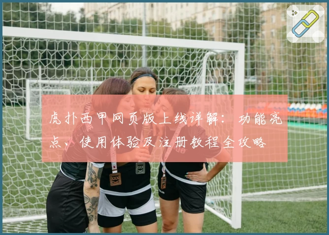 虎扑西甲网页版上线详解：功能亮点、使用体验及注册教程全攻略