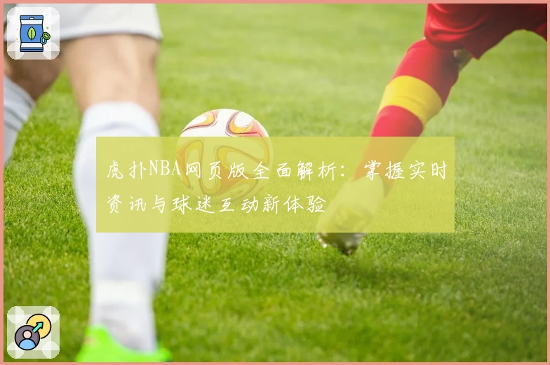 虎扑NBA网页版全面解析：掌握实时资讯与球迷互动新体验