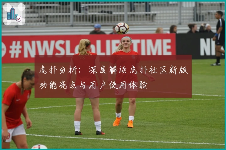 虎扑分析：深度解读虎扑社区新版功能亮点与用户使用体验