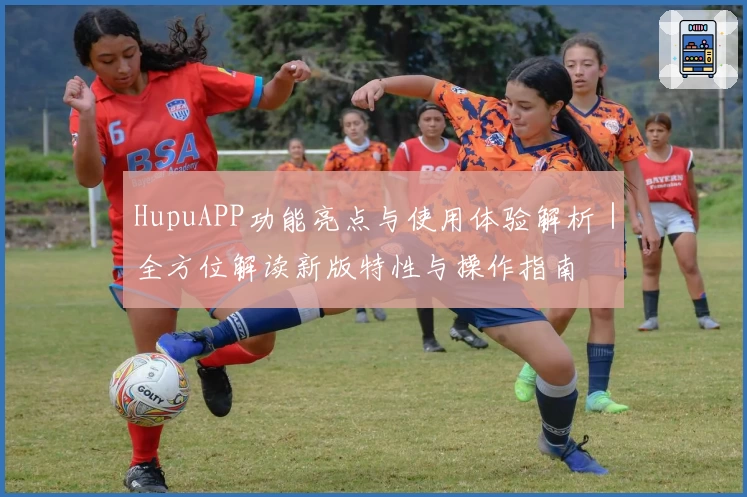 HupuAPP功能亮点与使用体验解析|全方位解读新版特性与操作指南