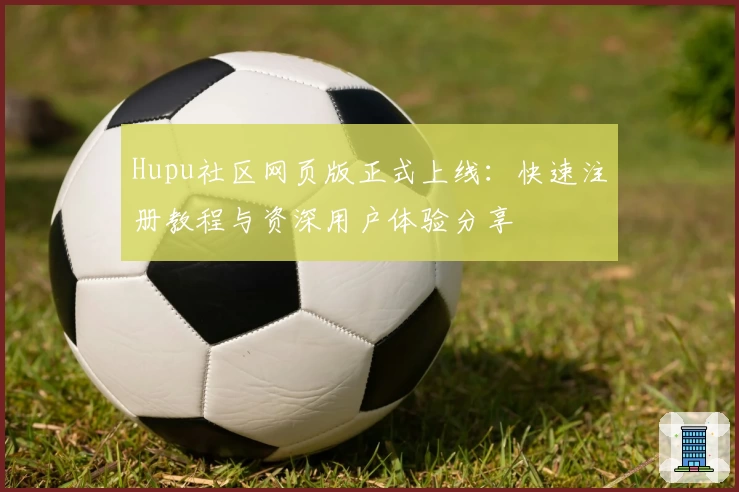 Hupu社区网页版正式上线:快速注册教程与资深用户体验分享