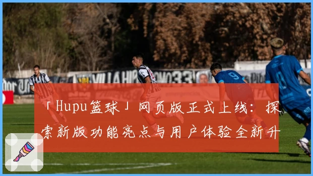 「Hupu篮球」网页版正式上线:探索新版功能亮点与用户体验全新升级