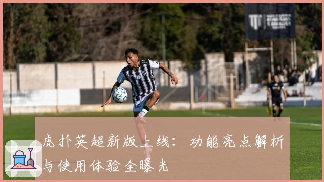虎扑英超新版上线：功能亮点解析与使用体验全曝光