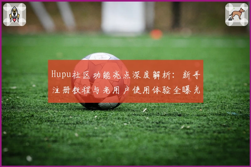 Hupu社区功能亮点深度解析：新手注册教程与老用户使用体验全曝光