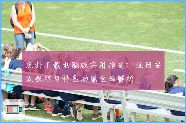 虎扑下载电脑版实用指南：注册安装教程与特色功能全面解析