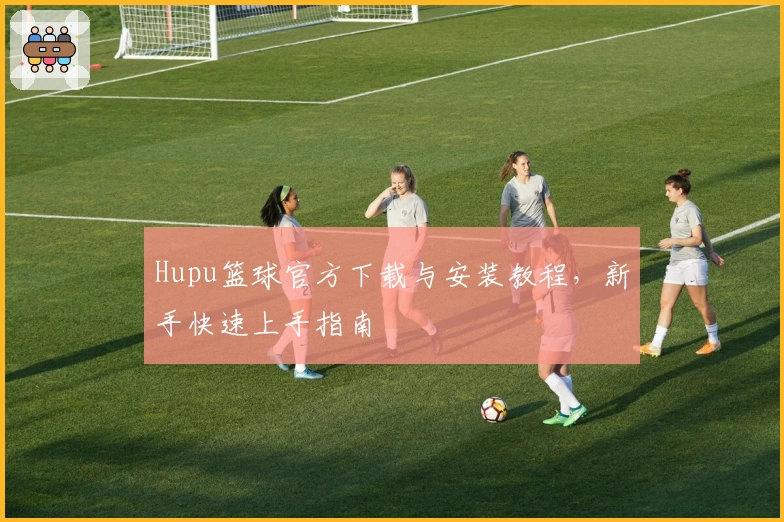 Hupu篮球官方下载与安装教程，新手快速上手指南
