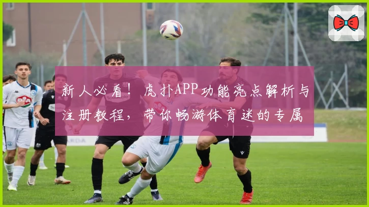 新人必看!虎扑APP功能亮点解析与注册教程,带你畅游体育迷的专属社区