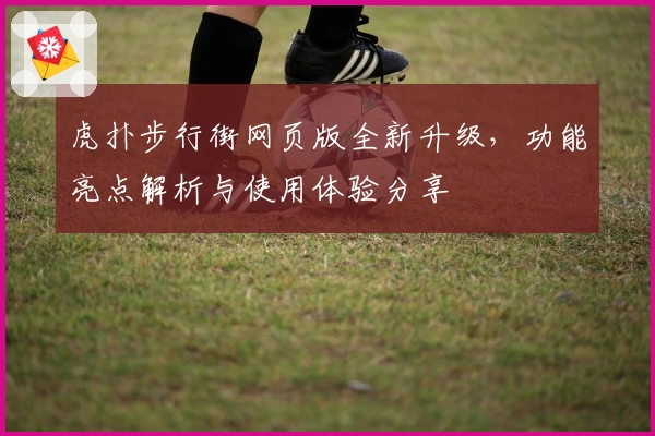 虎扑步行街网页版全新升级，功能亮点解析与使用体验分享