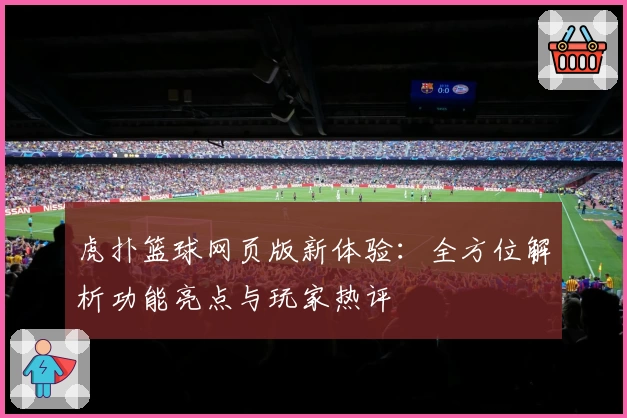 虎扑篮球网页版新体验：全方位解析功能亮点与玩家热评