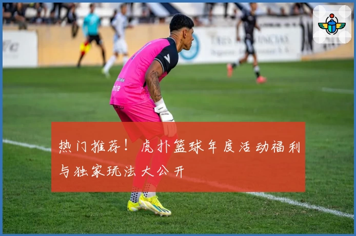 热门推荐！虎扑篮球年度活动福利与独家玩法大公开