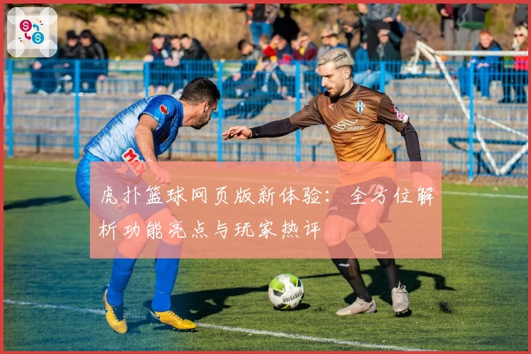 虎扑篮球网页版新体验：全方位解析功能亮点与玩家热评