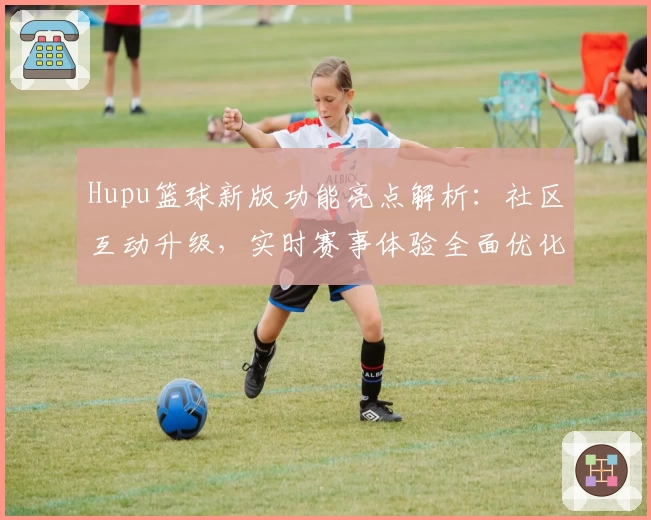 Hupu篮球新版功能亮点解析：社区互动升级，实时赛事体验全面优化