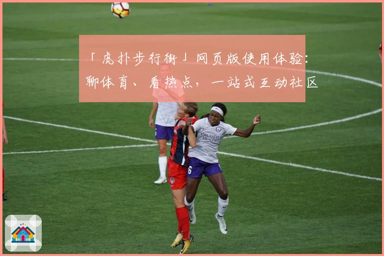 「虎扑步行街」网页版使用体验：聊体育、看热点，一站式互动社区新手指南