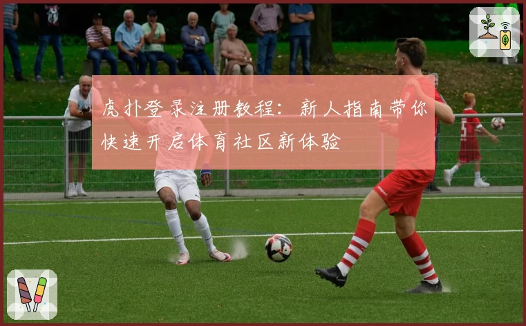 虎扑登录注册教程：新人指南带你快速开启体育社区新体验