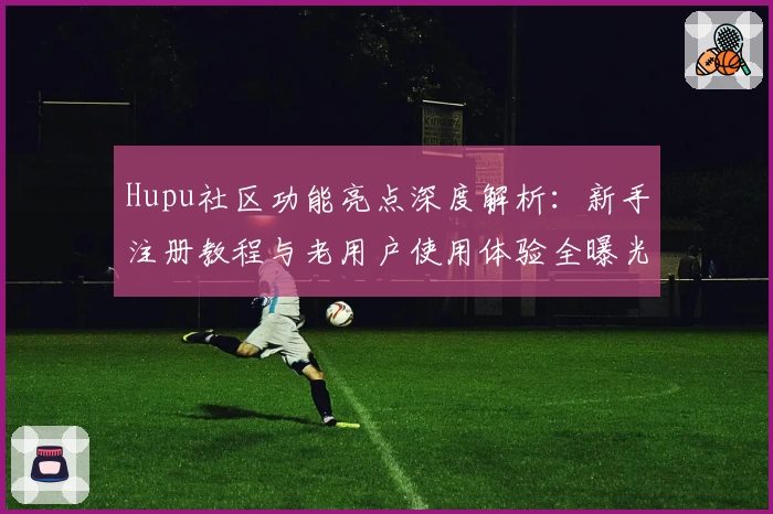 Hupu社区功能亮点深度解析：新手注册教程与老用户使用体验全曝光