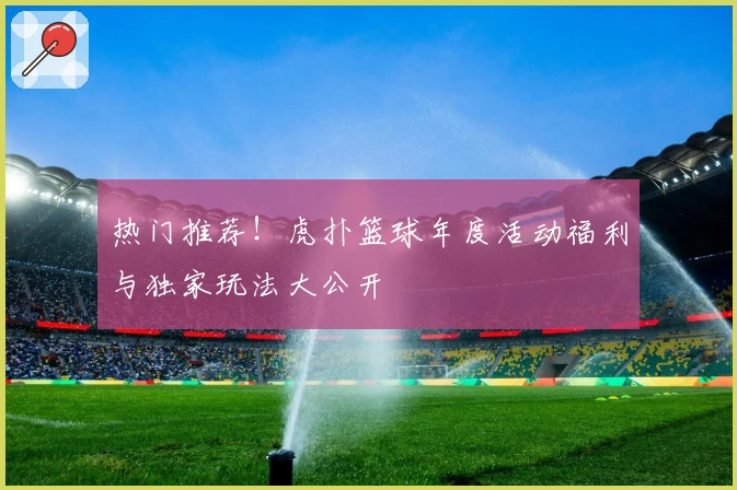热门推荐！虎扑篮球年度活动福利与独家玩法大公开